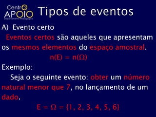 A) Evento certo
 Eventos certos são aqueles que apresentam
os mesmos elementos do espaço amostral.
              n(E) = n(Ω)
Exemplo:
  Seja o seguinte evento: obter um número
natural menor que 7, no lançamento de um
dado.
          E = Ω = {1, 2, 3, 4, 5, 6}
 