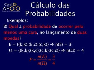 Exemplos:
B) Qual a probabilidade de ocorrer pelo
menos uma cara, no lançamento de duas
moedas?
   E = {(k,k);(k,c);(c,k)}  n(E) = 3
   Ω = {(k,k);(k,c);(c,k);(c,c)}  n(Ω) = 4
                 n( E )   3
             P
                 n( )     4
 