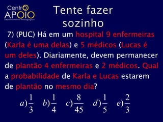 7) (PUC) Há em um hospital 9 enfermeiras
(Karla é uma delas) e 5 médicos (Lucas é
um deles). Diariamente, devem permanecer
de plantão 4 enfermeiras e 2 médicos. Qual
a probabilidade de Karla e Lucas estarem
de plantão no mesmo dia?
       1      1      8       1      2
    a)     b)     c)      d)     e)
       3      4      45      5      3
 