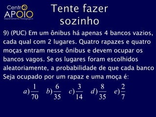 9) (PUC) Em um ônibus há apenas 4 bancos vazios,
cada qual com 2 lugares. Quatro rapazes e quatro
moças entram nesse ônibus e devem ocupar os
bancos vagos. Se os lugares foram escolhidos
aleatoriamente, a probabilidade de que cada banco
Seja ocupado por um rapaz e uma moça é:
         1       6        3      8       2
      a)      b)      c)      d)      e)
         70      35      14      35      7
 
