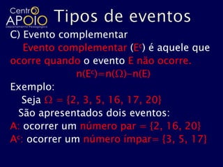 C) Evento complementar
   Evento complementar (Ec) é aquele que
ocorre quando o evento E não ocorre.
              n(Ec)=n(Ω)-n(E)
Exemplo:
  Seja Ω = {2, 3, 5, 16, 17, 20}
 São apresentados dois eventos:
A: ocorrer um número par = {2, 16, 20}
Ac: ocorrer um número ímpar= {3, 5, 17}
 