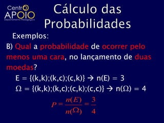 Exemplos:
B) Qual a probabilidade de ocorrer pelo
menos uma cara, no lançamento de duas
moedas?
   E = {(k,k);(k,c);(c,k)}  n(E) = 3
   Ω = {(k,k);(k,c);(c,k);(c,c)}  n(Ω) = 4
                   n( E ) 3
               P
                   n( ) 4
 