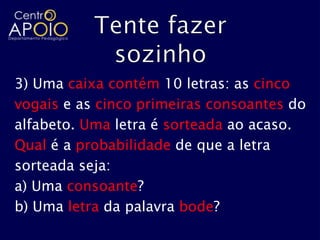 3) Uma caixa contém 10 letras: as cinco
vogais e as cinco primeiras consoantes do
alfabeto. Uma letra é sorteada ao acaso.
Qual é a probabilidade de que a letra
sorteada seja:
a) Uma consoante?
b) Uma letra da palavra bode?
 