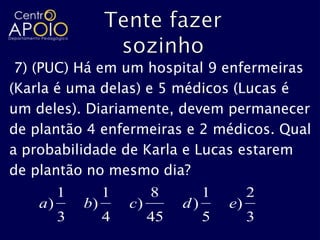 7) (PUC) Há em um hospital 9 enfermeiras
(Karla é uma delas) e 5 médicos (Lucas é
um deles). Diariamente, devem permanecer
de plantão 4 enfermeiras e 2 médicos. Qual
a probabilidade de Karla e Lucas estarem
de plantão no mesmo dia?
         1        1        8         1        2
    a)       b)       c)        d)       e)
         3        4        45        5        3
 