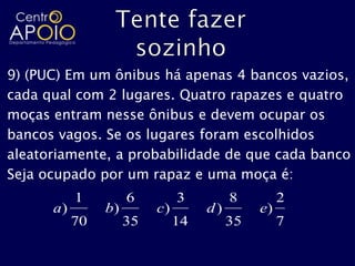 9) (PUC) Em um ônibus há apenas 4 bancos vazios,
cada qual com 2 lugares. Quatro rapazes e quatro
moças entram nesse ônibus e devem ocupar os
bancos vagos. Se os lugares foram escolhidos
aleatoriamente, a probabilidade de que cada banco
Seja ocupado por um rapaz e uma moça é:
           1         6         3         8         2
      a)        b)        c)        d)        e)
           70        35        14        35        7
 