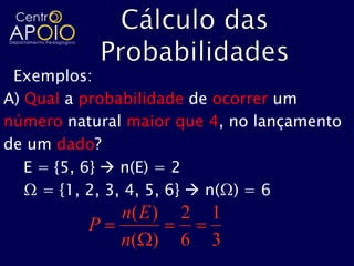Exemplos:
A) Qual a probabilidade de ocorrer um
número natural maior que 4, no lançamento
de um dado?
   E = {5, 6}  n(E) = 2
   Ω = {1, 2, 3, 4, 5, 6}  n(Ω) = 6
              n( E )   2   1
          P
              n( )     6   3
 