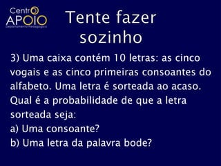3) Uma caixa contém 10 letras: as cinco
vogais e as cinco primeiras consoantes do
alfabeto. Uma letra é sorteada ao acaso.
Qual é a probabilidade de que a letra
sorteada seja:
a) Uma consoante?
b) Uma letra da palavra bode?
 