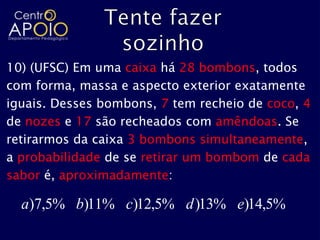 10) (UFSC) Em uma caixa há 28 bombons, todos
com forma, massa e aspecto exterior exatamente
iguais. Desses bombons, 7 tem recheio de coco, 4
de nozes e 17 são recheados com amêndoas. Se
retirarmos da caixa 3 bombons simultaneamente,
a probabilidade de se retirar um bombom de cada
sabor é, aproximadamente:

  a)7,5% b)11% c)12,5% d )13% e)14,5%
 