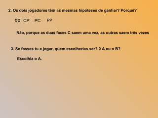 2. Os dois jogadores têm as mesmas hipóteses de ganhar? Porquê?
Não, porque as duas faces C saem uma vez, as outras saem três vezes
3. Se fosses tu a jogar, quem escolherias ser? 0 A ou o B?
CP PC PPCC
Escolhia o A.
 