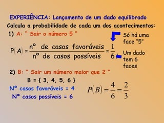 EXPERIÊNCIA: Lançamento de um dado equilibrado
( )
nº de casos favoráveis 1
P A = =
nº de casos possíveis 6
Calcula a probabilidade de cada um dos acontecimentos:
A: “ Sair o número 5 “1) Só há uma
face “5”
Um dado
tem 6
faces
2) B: “ Sair um número maior que 2 “
Nº casos favoráveis = 4
Nº casos possíveis = 6
( )
3
2
6
4
==BP
B = { 3, 4, 5, 6 }
 