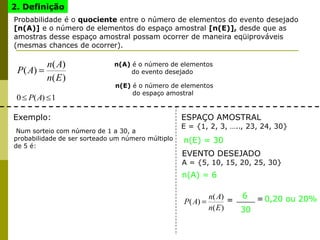 2. Definição
Probabilidade é o quociente entre o número de elementos do evento desejado
[n(A)] e o número de elementos do espaço amostral [n(E)], desde que as
amostras desse espaço amostral possam ocorrer de maneira eqüiprováveis
(mesmas chances de ocorrer).
)(
)(
)(
En
An
AP
1)(0 AP
n(A) é o número de elementos
do evento desejado
n(E) é o número de elementos
do espaço amostral
Exemplo:
Num sorteio com número de 1 a 30, a
probabilidade de ser sorteado um número múltiplo
de 5 é:
ESPAÇO AMOSTRAL
E = {1, 2, 3, ….., 23, 24, 30}
n(E) = 30
EVENTO DESEJADO
A = {5, 10, 15, 20, 25, 30}
n(A) = 6
)(
)(
)(
En
An
AP =
6
30
=0,20 ou 20%
 