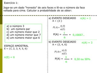 Exercício 1:
Joga-se um dado “honesto” de seis faces e lê-se o número da face
voltada para cima. Calcular a probabilidade de se obter:
ESPAÇO AMOSTRAL
E = {1, 2, 3, 4, 5, 6}
a) EVENTO DESEJADO
A = {3 }
n(A) = 1
n(E) = 6
)(
)(
)(
En
An
AP
P(A) =
1
6
= 0,16667..
a) o número 3
b) um número par
c) um número maior que 2
d) um número menor que 7
e) um número maior que 6
n(A) = 3
)(
)(
)(
En
An
AP
P(A) =
3
6
= 0,50 ou 50%
b) EVENTO DESEJADO
A = {2, 4, 6}
 