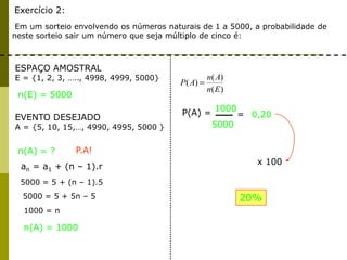 Exercício 2:
Em um sorteio envolvendo os números naturais de 1 a 5000, a probabilidade de
neste sorteio sair um número que seja múltiplo de cinco é:
ESPAÇO AMOSTRAL
E = {1, 2, 3, ….., 4998, 4999, 5000}
EVENTO DESEJADO
A = {5, 10, 15,…, 4990, 4995, 5000 }
n(A) = ?
n(E) = 5000
)(
)(
)(
En
An
AP
n(A) = 1000
an = a1 + (n – 1).r
P.A!
5000 = 5 + (n – 1).5
5000 = 5 + 5n – 5
1000 = n
P(A) =
1000
5000
= 0,20
x 100
20%
 