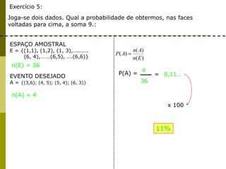 Exercício 5:
Joga-se dois dados. Qual a probabilidade de obtermos, nas faces
voltadas para cima, a soma 9.:
ESPAÇO AMOSTRAL
E = {(1,1), (1,2), (1, 3),…...….
(6, 4),…….(6,5), ….(6,6)}
EVENTO DESEJADO
A = {(3,6); (4, 5); (5, 4); (6, 3)}
n(A) = 4
n(E) = 36
)(
)(
)(
En
An
AP
P(A) =
4
36
= 0,11…
x 100
11%
 