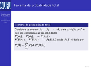 No¸c˜oes sobre
Probabilidade
Jos´e
Waldemar da
Silva
Teorema da probabilidade total
Teorema da probabilidade total
Considere os eventos A1, A2, · · · An uma parti¸c˜ao de Ω e
que s˜ao conhecidas as probabilidades
P(A1), P(A2), · · · P(An) e
P(B|A1), P(B|A2), · · · P(B|An) ent˜ao P(B) ´e dado por
P(B) =
n
i=1
P(Ai )P(B|Ai )
12 / 14
 