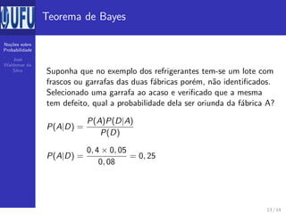 No¸c˜oes sobre
Probabilidade
Jos´e
Waldemar da
Silva
Teorema de Bayes
Suponha que no exemplo dos refrigerantes tem-se um lote com
frascos ou garrafas das duas f´abricas por´em, n˜ao identiﬁcados.
Selecionado uma garrafa ao acaso e veriﬁcado que a mesma
tem defeito, qual a probabilidade dela ser oriunda da f´abrica A?
P(A|D) =
P(A)P(D|A)
P(D)
P(A|D) =
0, 4 × 0, 05
0, 08
= 0, 25
13 / 14
 