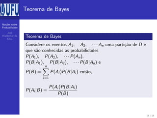No¸c˜oes sobre
Probabilidade
Jos´e
Waldemar da
Silva
Teorema de Bayes
Teorema de Bayes
Considere os eventos A1, A2, · · · An uma parti¸c˜ao de Ω e
que s˜ao conhecidas as probabilidades
P(A1), P(A2), · · · P(An),
P(B|A1), P(B|A2), · · · P(B|An) e
P(B) =
n
i=1
P(Ai )P(B|Ai ) ent˜ao,
P(Ai |B) =
P(Ai )P(B|Ai )
P(B)
14 / 14
 