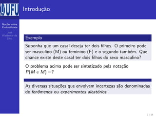 No¸c˜oes sobre
Probabilidade
Jos´e
Waldemar da
Silva
Introdu¸c˜ao
Exemplo
Suponha que um casal deseja ter dois ﬁlhos. O primeiro pode
ser masculino (M) ou feminino (F) e o segundo tamb´em. Que
chance existe deste casal ter dois ﬁlhos do sexo masculino?
O problema acima pode ser sintetizado pela nota¸c˜ao
P(M e M) =?
As diversas situa¸c˜oes que envolvem incertezas s˜ao denominadas
de fenˆomenos ou experimentos aleat´orios.
2 / 14
 