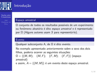 No¸c˜oes sobre
Probabilidade
Jos´e
Waldemar da
Silva
Introdu¸c˜ao
Espa¸co amostral
O conjunto de todos os resultados poss´ıveis de um experimento
ou fenˆomeno aleat´orio ´e dito espa¸co amostral e ´e representado
por Ω (Alguns autores usam S para represent´a-lo).
Evento
Qualquer subconjunto A, de Ω ´e dito evento.
No exemplo apresentado anteriormente sobre o sexo dos dois
ﬁlhos, poderia ocorrer as seguintes situa¸c˜oes:
Ω = {(M, M); (M, F); (F, M); (F, F)} (espa¸co
amostral)
e assim, A = {(M, M)} ´e um evento deste espa¸co amostral.
3 / 14
 