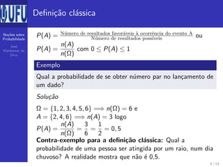 No¸c˜oes sobre
Probabilidade
Jos´e
Waldemar da
Silva
Deﬁni¸c˜ao cl´assica
P(A) = N´umero de resultados favor´aveis `a ocorrˆencia do evento A
N´umero de resultados poss´ıveis ou
P(A) =
n(A)
n(Ω)
com 0 ≤ P(A) ≤ 1
Exemplo
Qual a probabilidade de se obter n´umero par no lan¸camento de
um dado?
Solu¸c˜ao
Ω = {1, 2, 3, 4, 5, 6} =⇒ n(Ω) = 6 e
A = {2, 4, 6} =⇒ n(A) = 3 logo
P(A) =
n(A)
n(Ω)
=
3
6
=
1
2
= 0, 5
Contra-exemplo para a deﬁni¸c˜ao cl´assica: Qual a
probabilidade de uma pessoa ser atingida por um raio, num dia
chuvoso? A realidade mostra que n˜ao ´e 0,5.
4 / 14
 