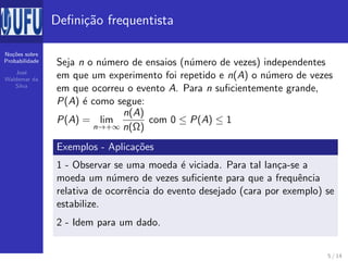 No¸c˜oes sobre
Probabilidade
Jos´e
Waldemar da
Silva
Deﬁni¸c˜ao frequentista
Seja n o n´umero de ensaios (n´umero de vezes) independentes
em que um experimento foi repetido e n(A) o n´umero de vezes
em que ocorreu o evento A. Para n suﬁcientemente grande,
P(A) ´e como segue:
P(A) = lim
n→+∞
n(A)
n(Ω)
com 0 ≤ P(A) ≤ 1
Exemplos - Aplica¸c˜oes
1 - Observar se uma moeda ´e viciada. Para tal lan¸ca-se a
moeda um n´umero de vezes suﬁciente para que a frequˆencia
relativa de ocorrˆencia do evento desejado (cara por exemplo) se
estabilize.
2 - Idem para um dado.
5 / 14
 