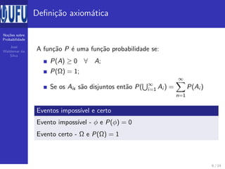 No¸c˜oes sobre
Probabilidade
Jos´e
Waldemar da
Silva
Deﬁni¸c˜ao axiom´atica
A fun¸c˜ao P ´e uma fun¸c˜ao probabilidade se:
P(A) ≥ 0 ∀ A;
P(Ω) = 1;
Se os Ais s˜ao disjuntos ent˜ao P( ∞
i=1 Ai ) =
∞
n=1
P(Ai )
Eventos imposs´ıvel e certo
Evento imposs´ıvel - φ e P(φ) = 0
Evento certo - Ω e P(Ω) = 1
6 / 14
 
