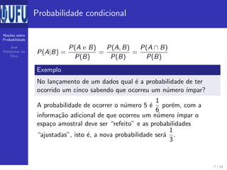 No¸c˜oes sobre
Probabilidade
Jos´e
Waldemar da
Silva
Probabilidade condicional
P(A|B) =
P(A e B)
P(B)
=
P(A, B)
P(B)
=
P(A ∩ B)
P(B)
Exemplo
No lan¸camento de um dados qual ´e a probabilidade de ter
ocorrido um cinco sabendo que ocorreu um n´umero ´ımpar?
A probabilidade de ocorrer o n´umero 5 ´e
1
6
por´em, com a
informa¸c˜ao adicional de que ocorreu um n´umero ´ımpar o
espa¸co amostral deve ser “refeito” e as probabilidades
“ajustadas”, isto ´e, a nova probabilidade ser´a
1
3
.
7 / 14
 