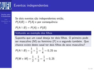No¸c˜oes sobre
Probabilidade
Jos´e
Waldemar da
Silva
Eventos independentes
Se dois eventos s˜ao independentes ent˜ao,
P(A|B) = P(A) e por consequˆencia
P(A ∩ B) = P(A) × P(B)
Voltando ao exemplo dos ﬁlhos
Suponha que um casal deseja ter dois ﬁlhos. O primeiro pode
ser masculino (M) ou feminino (F) e o segundo tamb´em. Que
chance existe deste casal ter dois ﬁlhos do sexo masculino?
P(A ∩ B) =
1
2
×
1
2
=
1
4
= 0, 25 ou
P(M e M) =
1
2
×
1
2
=
1
4
= 0, 25
8 / 14
 