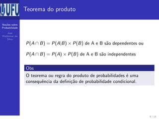 No¸c˜oes sobre
Probabilidade
Jos´e
Waldemar da
Silva
Teorema do produto
P(A ∩ B) = P(A|B) × P(B) de A e B s˜ao dependentes ou
P(A ∩ B) = P(A) × P(B) de A e B s˜ao independentes
Obs
O teorema ou regra do produto de probabilidades ´e uma
consequˆencia da deﬁni¸c˜ao de probabilidade condicional.
9 / 14
 