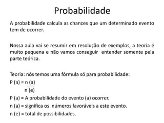 Probabilidade
A probabilidade calcula as chances que um determinado evento
tem de ocorrer.
Nossa aula vai se resumir em resolução de exemplos, a teoria é
muito pequena e não vamos conseguir entender somente pela
parte teórica.
Teoria: nós temos uma fórmula só para probabilidade:
P (a) = n (a)
n (e)
P (a) = A probabilidade do evento (a) ocorrer.
n (a) = significa os números favoráveis a este evento.
n (e) = total de possibilidades.
 