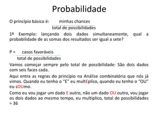 Probabilidade
O princípio básico é: minhas chances
total de possibilidades
1º Exemplo: lançando dois dados simultaneamente, qual a
probabilidade de as somas dos resultados ser igual a sete?
P = casos favoráveis
total de possibilidades
Vamos começar sempre pelo total de possibilidade: São dois dados
com seis faces cada.
Aqui entra as regras do princípio na Análise combinatória que nós já
vimos. Quando eu tenho o “E” eu multEplico, quando eu tenho o “OU”
eu sOUmo.
Como eu vou jogar um dado E outro, não um dado OU outro, vou jogar
os dois dados ao mesmo tempo, eu multiplico, total de possibilidades
= 36
 