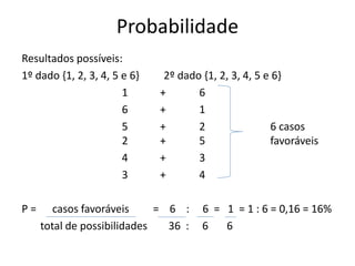Probabilidade
Resultados possíveis:
1º dado {1, 2, 3, 4, 5 e 6} 2º dado {1, 2, 3, 4, 5 e 6}
1 + 6
6 + 1
5 + 2 6 casos
2 + 5 favoráveis
4 + 3
3 + 4
P = casos favoráveis = 6 : 6 = 1 = 1 : 6 = 0,16 = 16%
total de possibilidades 36 : 6 6
 