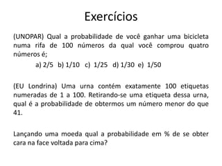 Exercícios
(UNOPAR) Qual a probabilidade de você ganhar uma bicicleta
numa rifa de 100 números da qual você comprou quatro
números é;
a) 2/5 b) 1/10 c) 1/25 d) 1/30 e) 1/50
(EU Londrina) Uma urna contém exatamente 100 etiquetas
numeradas de 1 a 100. Retirando-se uma etiqueta dessa urna,
qual é a probabilidade de obtermos um número menor do que
41.
Lançando uma moeda qual a probabilidade em % de se obter
cara na face voltada para cima?
 