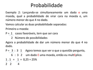 Probabilidade
Exemplo 2: Lançando-se simultaneamente um dado e uma
moeda, qual a probabilidade de virar cara na moeda e, um
número menor do que 4 no dado.
Vamos calcular as duas probabilidade separadas:
Primeiro a moeda:
P = 1 casos favoráveis, tem que ser cara
2 Número de possibilidades
Agora a probabilidade de dar um número menor do que 4 no
dado.
P = 3 : 3 1 Agora temos que ver o que a questão pergunta,
6 : 3 2 um dado E uma moeda, então eu multEplico.
1 . 1 = 1 = 0,25 = 25%
2 2 4
 