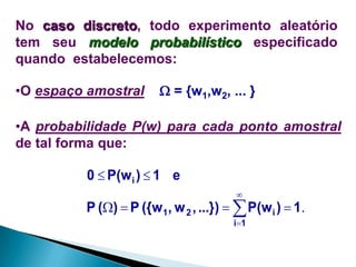 No caso discreto, todo experimento aleatório
tem seu modelo probabilístico especificado
quando estabelecemos:

•O espaço amostral

 = {w1,w2, ... }

•A probabilidade P(w) para cada ponto amostral
de tal forma que:

0  P(w i )  1 e


P ()  P ({w1, w 2 , ...})   P(w i )  1.
i1

 