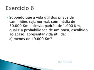 

Supondo que a vida útil dos pneus de
caminhões seja normal, com média de
50.000 Km e desvio padrão de 1.000 Km,
qual é a probabilidade de um pneu, escolhido
ao acaso, apresentar vida útil de:
a) menos de 49.000 Km?

0,158655

 