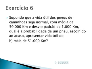 

Supondo que a vida útil dos pneus de
caminhões seja normal, com média de
50.000 Km e desvio padrão de 1.000 Km,
qual é a probabilidade de um pneu, escolhido
ao acaso, apresentar vida útil de:
b) mais de 51.000 Km?

0,158655

 