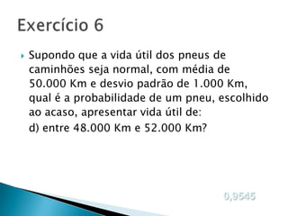 

Supondo que a vida útil dos pneus de
caminhões seja normal, com média de
50.000 Km e desvio padrão de 1.000 Km,
qual é a probabilidade de um pneu, escolhido
ao acaso, apresentar vida útil de:
d) entre 48.000 Km e 52.000 Km?

0,9545

 
