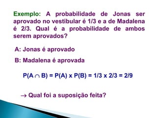 Exemplo: A probabilidade de Jonas ser
aprovado no vestibular é 1/3 e a de Madalena
é 2/3. Qual é a probabilidade de ambos
serem aprovados?
A: Jonas é aprovado
B: Madalena é aprovada
P(A  B) = P(A) x P(B) = 1/3 x 2/3 = 2/9

 Qual foi a suposição feita?

 