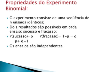 







O experimento consiste de uma seqüência de
n ensaios idênticos;
Dois resultados são possíveis em cada
ensaio: sucesso e fracasso;
P(sucesso)=p
P(fracasso)= 1-p = q
p+ q=1
Os ensaios são independentes.

 