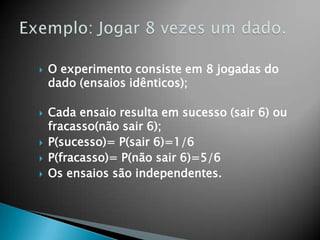 







O experimento consiste em 8 jogadas do
dado (ensaios idênticos);
Cada ensaio resulta em sucesso (sair 6) ou
fracasso(não sair 6);
P(sucesso)= P(sair 6)=1/6
P(fracasso)= P(não sair 6)=5/6
Os ensaios são independentes.

 
