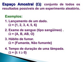 Espaço Amostral (): conjunto de todos os
resultados possíveis de um experimento aleatório.

Exemplos:
1. Lançamento de um dado.
 = {1, 2, 3, 4, 5, 6}
2. Exame de sangue (tipo sangüíneo) .
 = {A, B, AB, O}
3. Hábito de fumar.
 = {Fumante, Não fumante}

4. Tempo de duração de uma lâmpada.
 = {t: t  0}

 