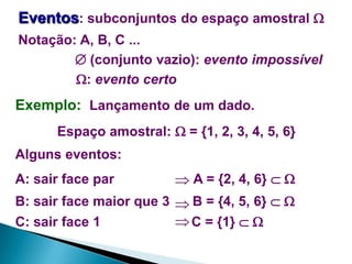 Eventos: subconjuntos do espaço amostral 
Notação: A, B, C ...
 (conjunto vazio): evento impossível
: evento certo

Exemplo: Lançamento de um dado.
Espaço amostral:  = {1, 2, 3, 4, 5, 6}

Alguns eventos:
A: sair face par

 A = {2, 4, 6}  

B: sair face maior que 3  B = {4, 5, 6}  
 C = {1}  
C: sair face 1

 
