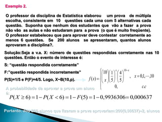 Exemplo 2.
O professor da disciplina de Estatística elaborou um prova de múltipla
escolha, consistente em 10 questões cada uma com 5 alternativas cada
questão. Suponha que nenhum dos estudantes que vão a fazer a prova
não vão as aulas e não estudaram para a prova (o que é muito freqüente).
O professor estabeleceu que para aprovar deve contestar corretamente ao
menos 6 questões. Se 200 alunos se apresentaram, quantos alunos
aprovaram a disciplina?.
Solução:Seja a v.a. X: número de questões respondidas corretamente nas 10
questões. Então o evento de interesse é:
S: “questão respondida corretamente”

10  1  x  4 10 x
 
, x  0,1, ,10
f ( x)   x  5   5 
P(S)=1/5 e P(F)=4/5. Logo, X~B(10,p).
    

0,
c.c
A probabilidade de aprovar a prova um aluno 
F:”questão respondida incorretamente”

é:

P( X  6)  1  P( X  6)  1  F (5)  1  0,9936306  0,000637

Portanto, dos 200 alunos que fizeram a prova aprovariam:200(0,00637)2, alunos

 