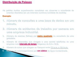 Distribuição de Poisson
Na prática muitos experimentos consistem em observar a ocorrência de
eventos discretos em um intervalo contínuo (unidade de medida)
Exemplo:

1. Número de consultas a uma base de dados em um
minuto.
2. Número de acidentes de trabalho por semana em
uma empresa industrial.
3.

Número de machas (falhas) por metro quadrado no esmaltado de uma
geladeira.

4.

Número de chamadas que chegam a uma central telefônica de uma
empresa num intervalo de tempo (digamos de 8,0 a 12,0).

5.

Número de autos que chegam ao Campus entre 7,0 a.m. a 10,0 a.m.

6.

Número de microorganismos por cm cúbico de água contaminada.

 