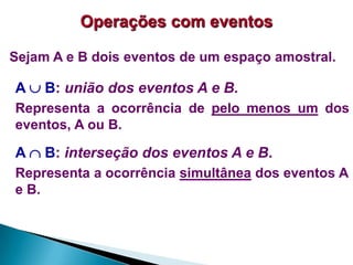 Operações com eventos
Sejam A e B dois eventos de um espaço amostral.

A  B: união dos eventos A e B.
Representa a ocorrência de pelo menos um dos
eventos, A ou B.

A  B: interseção dos eventos A e B.
Representa a ocorrência simultânea dos eventos A
e B.

 