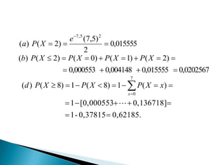 e 7 ,5 (7,5) 2
(a) P( X  2) 
 0,015555
2
(b) P( X  2)  P( X  0)  P( X  1)  P( X  2) 
 0,000553  0,004148  0,015555  0,0202567
7

(d ) P( X  8)  1  P( X  8)  1   P( X  x) 
x 0

 1  [0,000553   0,136718]
 1 - 0,37815  0,62185.

 