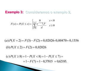 Exemplo 3: Consideremos o exemplo 2,
0

 x  7 ,5

x
F ( x)  P ( X  x)   e 7,5

x!
 k 0

x0
x0

(a) P( X  2)  F (3)  F (2)  0,02026- 0,00470  0,1556
(b) P( X  2)  F (2)  0,02026
(c) P( X  8)  1  P( X  8)  1  P( X  7) 
 1  F (7)  1  0,37815  0,62185.

 