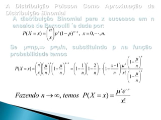 A Distribuição Poisson Como Aproximação da
Distribuição Binomial
A distribuição Binomial para x sucessos em n
ensaios de Bernoulli ´e dada por:
 n x
P( X  x)    p (1  p) n x , x  0,, n.
 x
 

Se =np, p=/n, substituindo p na função
probabilidade temos
n
 

x
n x
x 1 
n      

 1  2   x  1    n 
P( X  x)     1    1  1   1 

 x n
n
n  n  
n  x!    x

   
1  
 n

Fazendo n  , temos P( X  x) 

e
x



x!

 