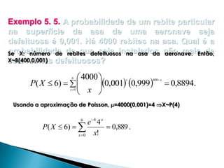 Exemplo 5. 5. A probabilidade de um rebite particular
na superfície da asa de uma aeronave seja
defeituosa é 0,001. Há 4000 rebites na asa. Qual é a
probabilidade de que seja instalados não mais de
Se X: número de rebites defeituosos na asa da aeronave. Então,
X~B(400,0,001) defeituosos?
seis rebites

 4000 
P( X  6)   
0,001 0,999
 x 
6

x

x 0

400 x

 0,8894.

Usando a aproximação de Poisson, =4000(0,001)=4 X~P(4)

e 4 4 x
P ( X  6)  
 0,889 .
x!
x 0
6

 